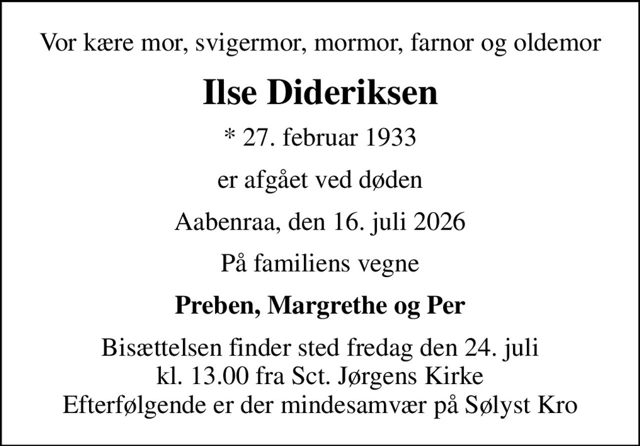 Vor kære mor, svigermor, mormor, farnor og oldemor
Ilse Dideriksen
* 27. februar 1933
er afgået ved døden
Aabenraa, den 16. juli 2026
På familiens vegne
Preben, Margrethe og Per
Bisættelsen finder sted fredag den 24. juli kl. 13.00 fra Sct. Jørgens Kirke Efterfølgende er der mindesamvær på Sølyst Kro