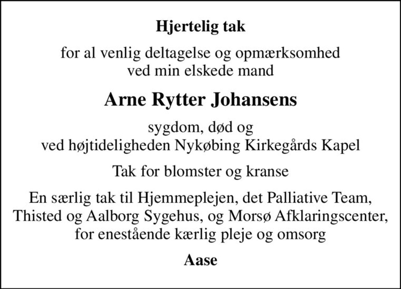 Hjertelig tak
for al venlig deltagelse og opmærksomhed ved min elskede mand
Arne Rytter Johansens
sygdom, død og ved højtideligheden Nykøbing Kirkegårds Kapel
Tak for blomster og kranse
En særlig tak til Hjemmeplejen, det Palliative Team, Thisted og Aalborg Sygehus, og Morsø Afklaringscenter, for enestående kærlig pleje og omsorg
Aase