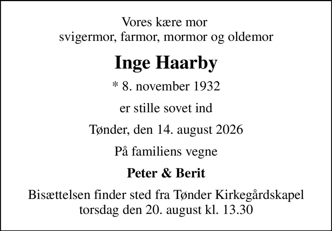 Vores kære mor  svigermor, farmor, mormor og oldemor
Inge Haarby
* 8. november 1932
er stille sovet ind
Tønder, den 14. august 2026
På familiens vegne
Peter & Berit
Bisættelsen finder sted fra Tønder Kirkegårdskapel  torsdag den 20. august kl. 13.30