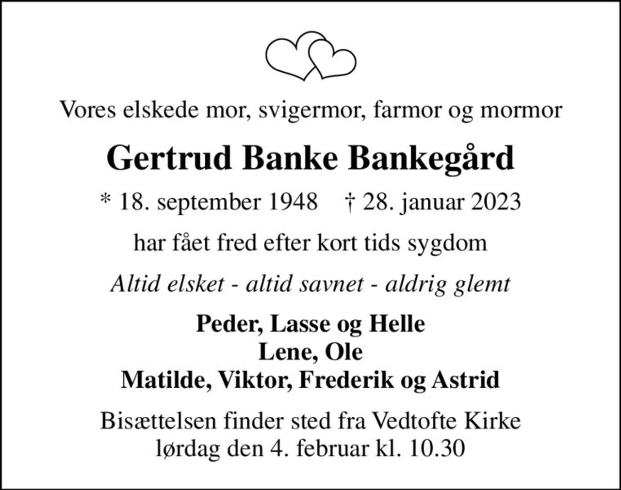 Vores elskede mor, svigermor, farmor og mormor
Gertrud Banke Bankegård
* 18. september 1948    ✝ 28. januar 2023
har fået fred efter kort tids sygdom
Altid elsket - altid savnet - aldrig glemt
Peder, Lasse og Helle Lene, Ole Matilde, Viktor, Frederik og Astrid
Bisættelsen finder sted fra Vedtofte Kirke  lørdag den 4. februar kl. 10.30