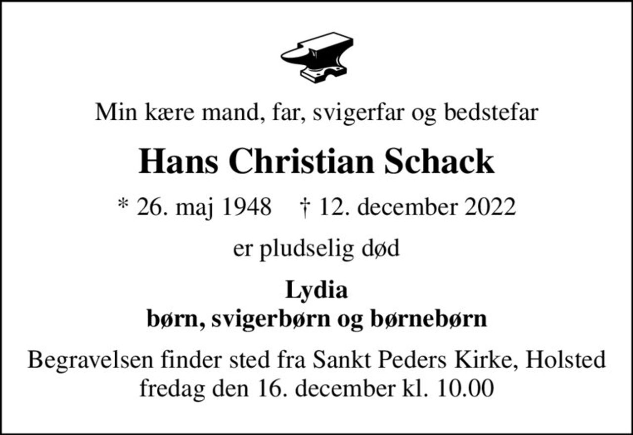 Min kære mand, far, svigerfar og bedstefar
Hans Christian Schack
* 26. maj 1948    ✝ 12. december 2022
er pludselig død
Lydia børn, svigerbørn og børnebørn
Begravelsen finder sted fra Sankt Peders Kirke, Holsted  fredag den 16. december kl. 10.00