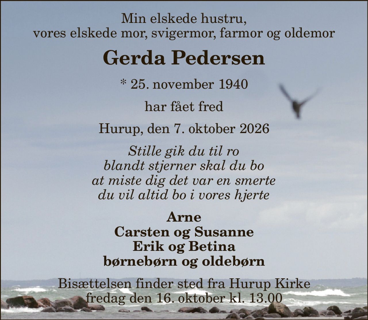 Min elskede hustru, vores elskede mor, svigermor, farmor og oldemor 
Gerda Pedersen 
*​ 25. november 1940 
har fået fred 
Hurup, den 7. oktober 2026 
Stille gik du til ro blandt stjerner skal du bo at miste dig det var en smerte du vil altid bo i vores hjerte 
Arne Carsten og Susanne Erik og Betina børnebørn og oldebørn 
Bisættelsen​ finder sted fra Hurup Kirke​ fredag den 16. oktober​ kl. 13.00