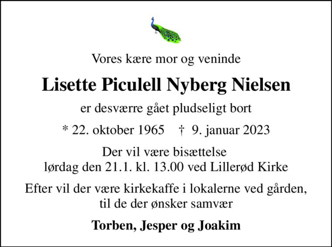 Vores kære mor og veninde
Lisette Piculell Nyberg Nielsen
er desværre gået pludseligt bort
* 22. oktober 1965    ✝ 9. januar 2023
Der vil være bisættelse  lørdag den 21.1. kl. 13.00 ved Lillerød Kirke
Efter vil der være kirkekaffe i lokalerne ved gården, til de der ønsker samvær
Torben, Jesper og Joakim