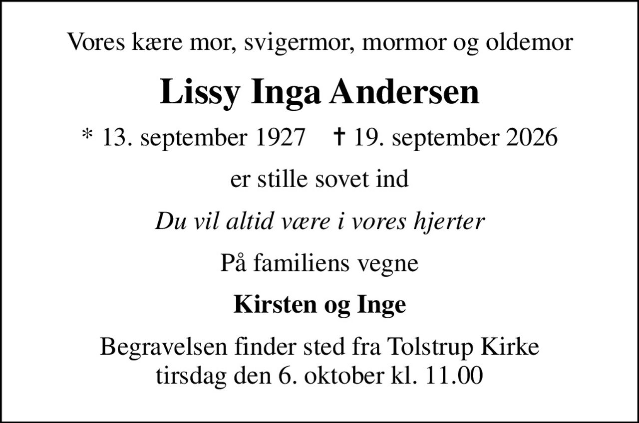 Vores kære mor, svigermor, mormor og oldemor
Lissy Inga Andersen
* 13. september 1927    ✝ 19. september 2026
er stille sovet ind
Du vil altid være i vores hjerter
På familiens vegne
Kirsten og Inge
Begravelsen finder sted fra Tolstrup Kirke  tirsdag den 6. oktober kl. 11.00