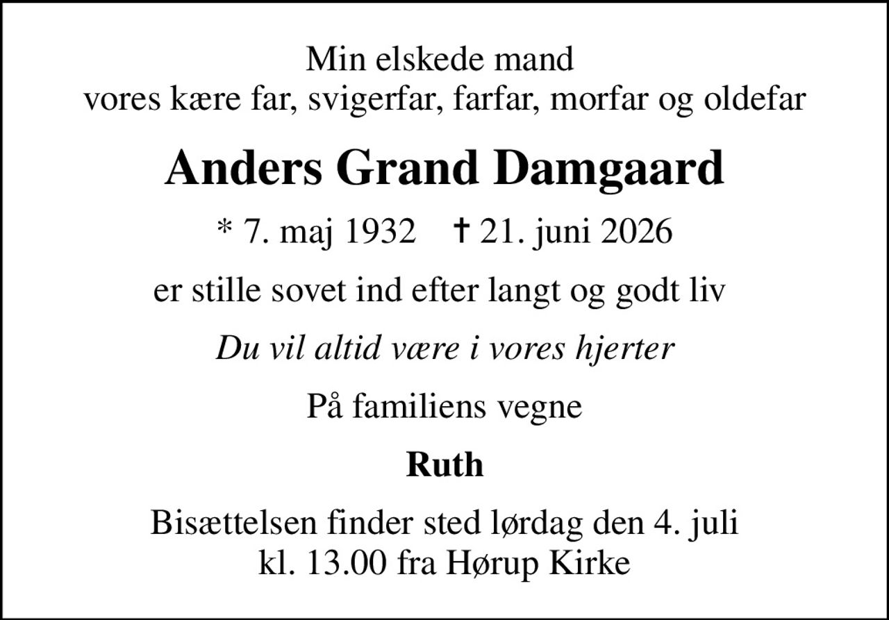Min elskede mand  vores kære far, svigerfar, farfar, morfar og oldefar
Anders Grand Damgaard
* 7. maj 1932    ✝ 21. juni 2026
er stille sovet ind efter langt og godt liv 
Du vil altid være i vores hjerter
På familiens vegne
Ruth
Bisættelsen finder sted lørdag den 4. juli kl. 13.00 fra Hørup Kirke
