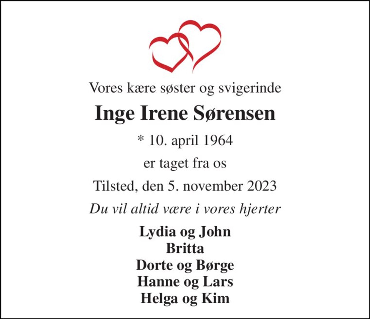 Vores kære søster og svigerinde 
Inge Irene Sørensen 
* 10. april 1964 
er taget fra os 
Tilsted, den 5. november 2023 
Du vil altid være i vores hjerter 
Lydia og John Britta Dorte og Børge Hanne og Lars Helga og Kim