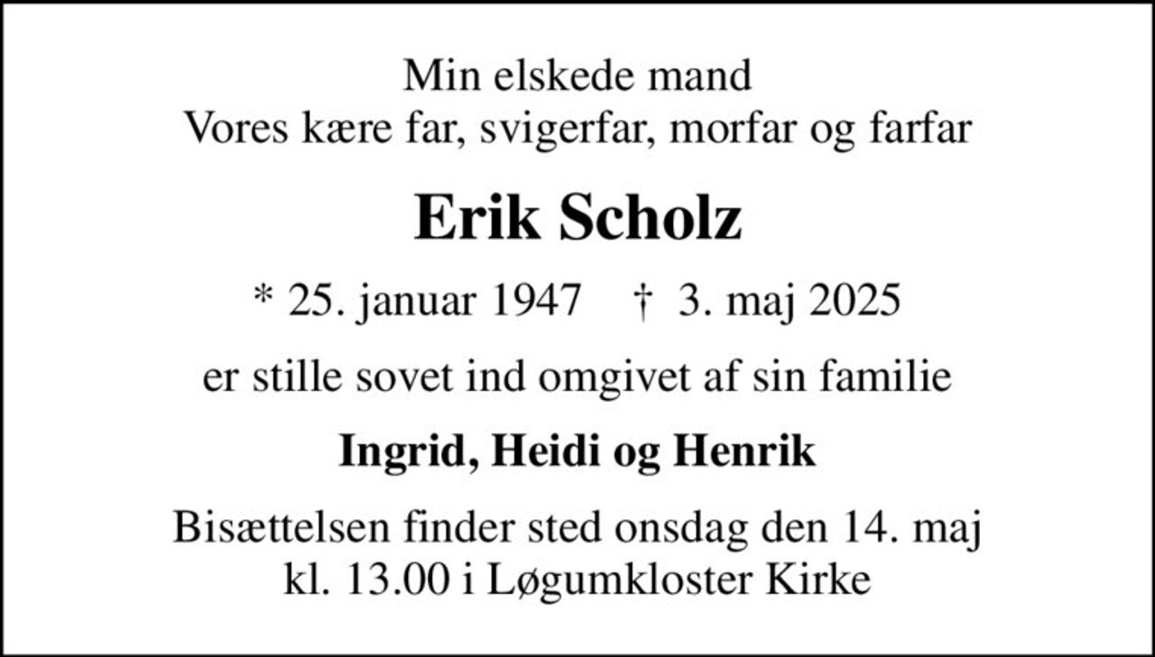 Min elskede mand Vores kære far, svigerfar, morfar og farfar
Erik Scholz
* 25. januar 1947    ✝ 3. maj 2025
er stille sovet ind omgivet af sin familie
Ingrid, Heidi og Henrik
Bisættelsen finder sted onsdag den 14. maj kl. 13.00 i Løgumkloster Kirke