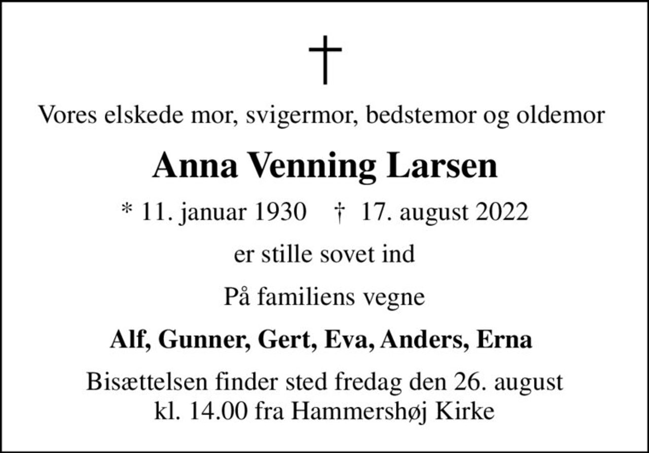 Vores elskede mor, svigermor, bedstemor og oldemor 
Anna Venning Larsen
* 11. januar 1930    ✝ 17. august 2022
er stille sovet ind
På familiens vegne
Alf, Gunner, Gert, Eva, Anders, Erna 
Bisættelsen finder sted fredag den 26. august kl. 14.00 fra Hammershøj Kirke