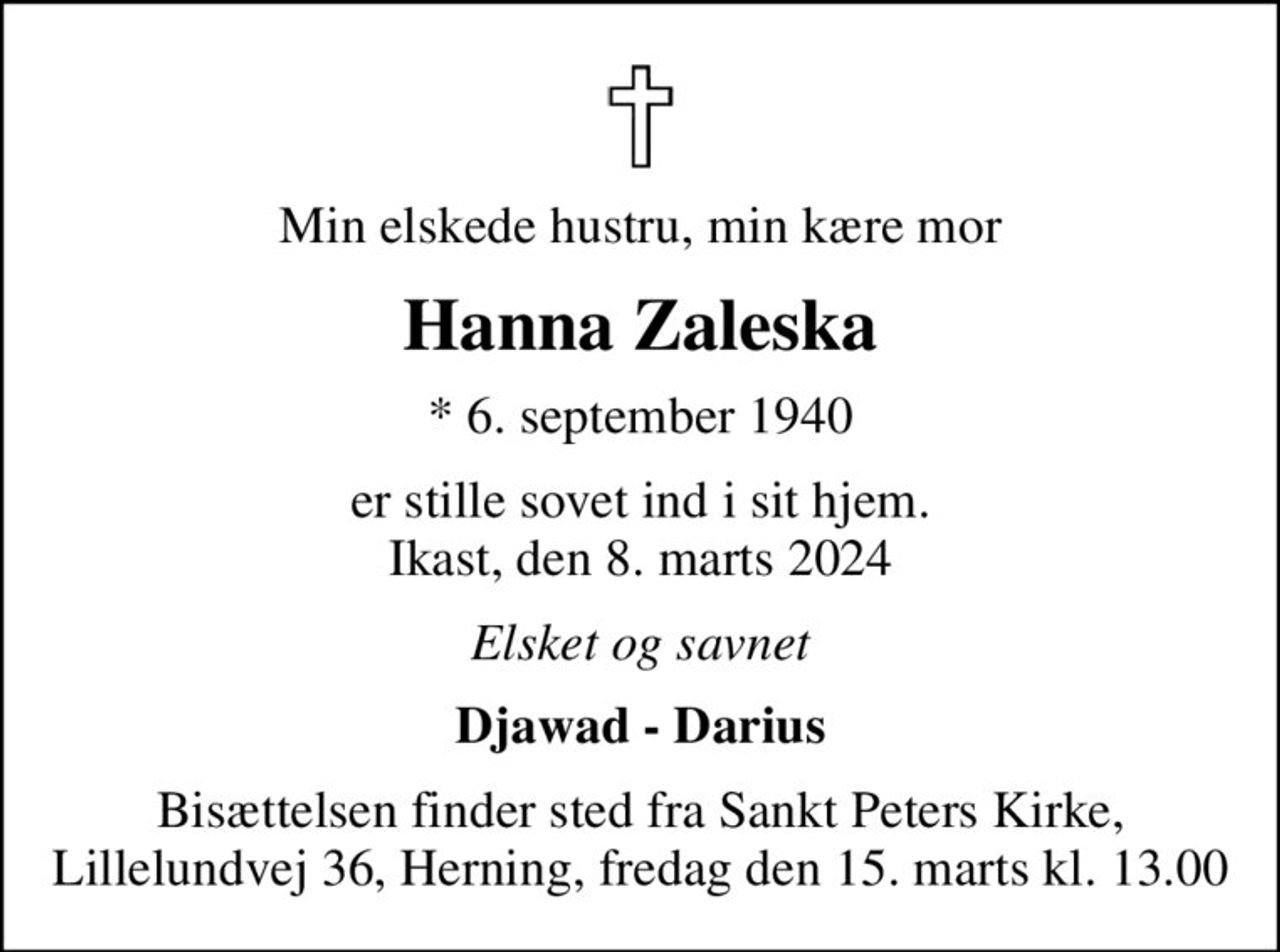 Min elskede hustru, min kære mor
Hanna Zaleska
* 6. september 1940
er stille sovet ind i sit hjem. Ikast, den 8. marts 2024
Elsket og savnet
Djawad - Darius
Bisættelsen finder sted fra Sankt Peters Kirke, Lillelundvej 36, Herning, fredag den 15. marts kl. 13.00