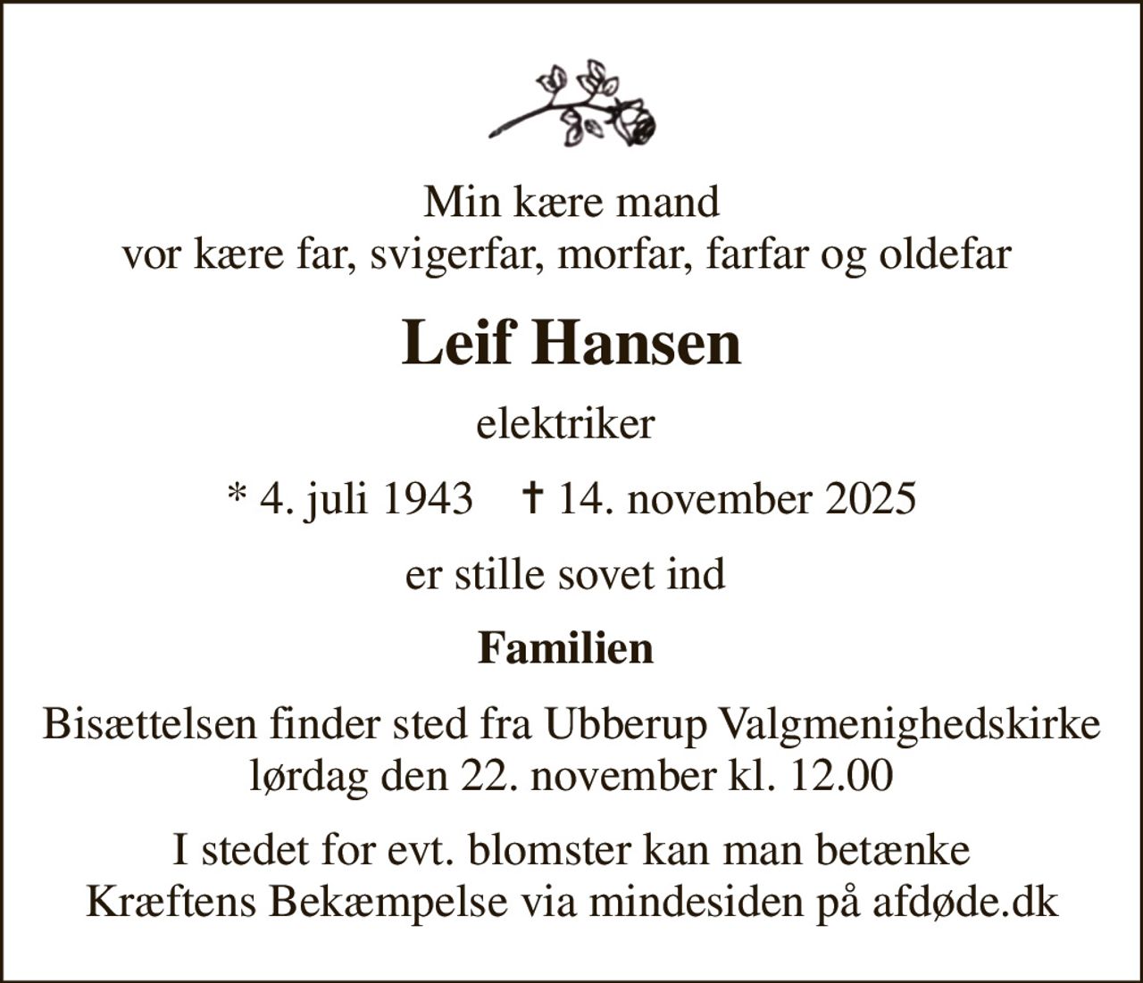 Min kære mand vor kære far, svigerfar, morfar, farfar og oldefar 
Leif Hansen
elektriker 
* 4. juli 1943    ✝ 14. november 2025
er stille sovet ind 
Familien 
Bisættelsen finder sted fra Ubberup Valgmenighedskirke  lørdag den 22. november kl. 12.00 
I stedet for evt. blomster kan man betænke
					Kræftens Bekæmpelse via mindesiden på afdøde.dk