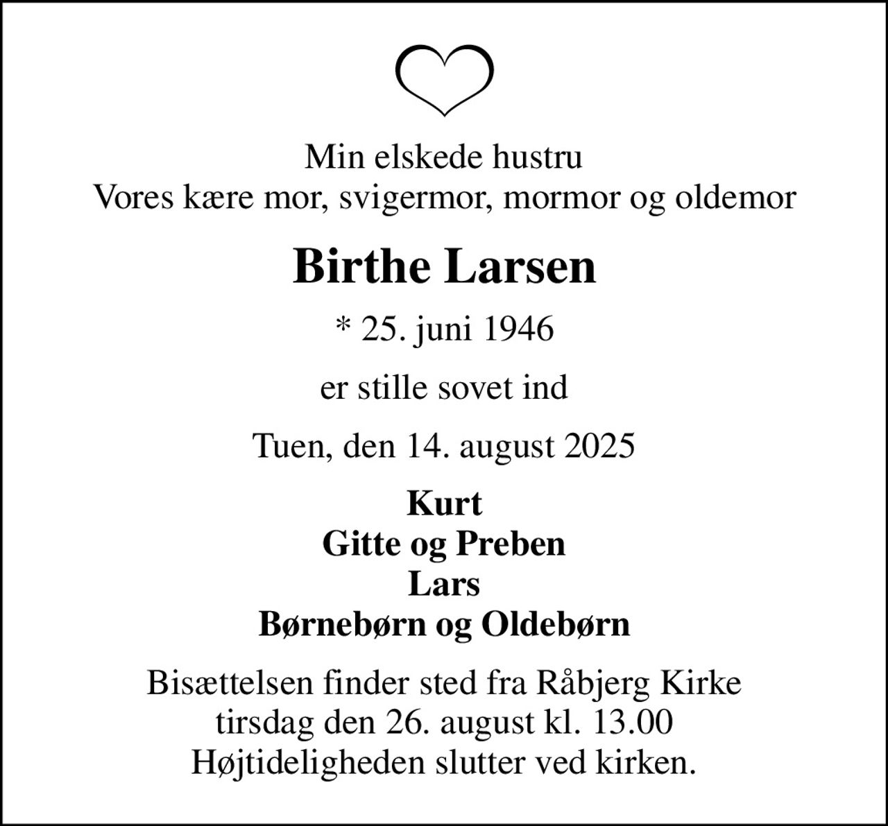 Min elskede hustru Vores kære mor, svigermor, mormor og oldemor
Birthe Larsen
* 25. juni 1946
er stille sovet ind
Tuen, den 14. august 2025
Kurt Gitte og Preben Lars Børnebørn og Oldebørn
Bisættelsen finder sted fra Råbjerg Kirke  tirsdag den 26. august kl. 13.00  Højtideligheden slutter ved kirken.