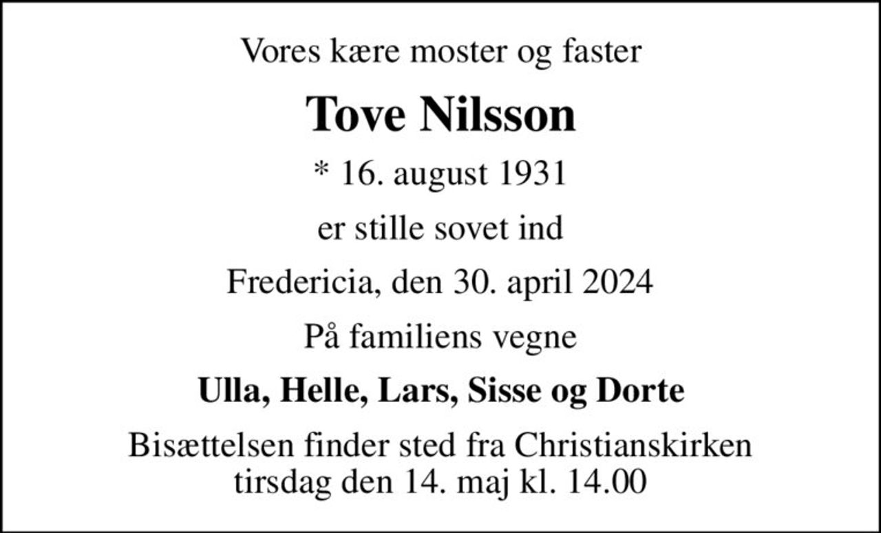 Vores kære moster og faster
Tove Nilsson
* 16. august 1931
er stille sovet ind
Fredericia, den 30. april 2024
På familiens vegne
Ulla, Helle, Lars, Sisse og Dorte
Bisættelsen finder sted fra Christianskirken  tirsdag den 14. maj kl. 14.00