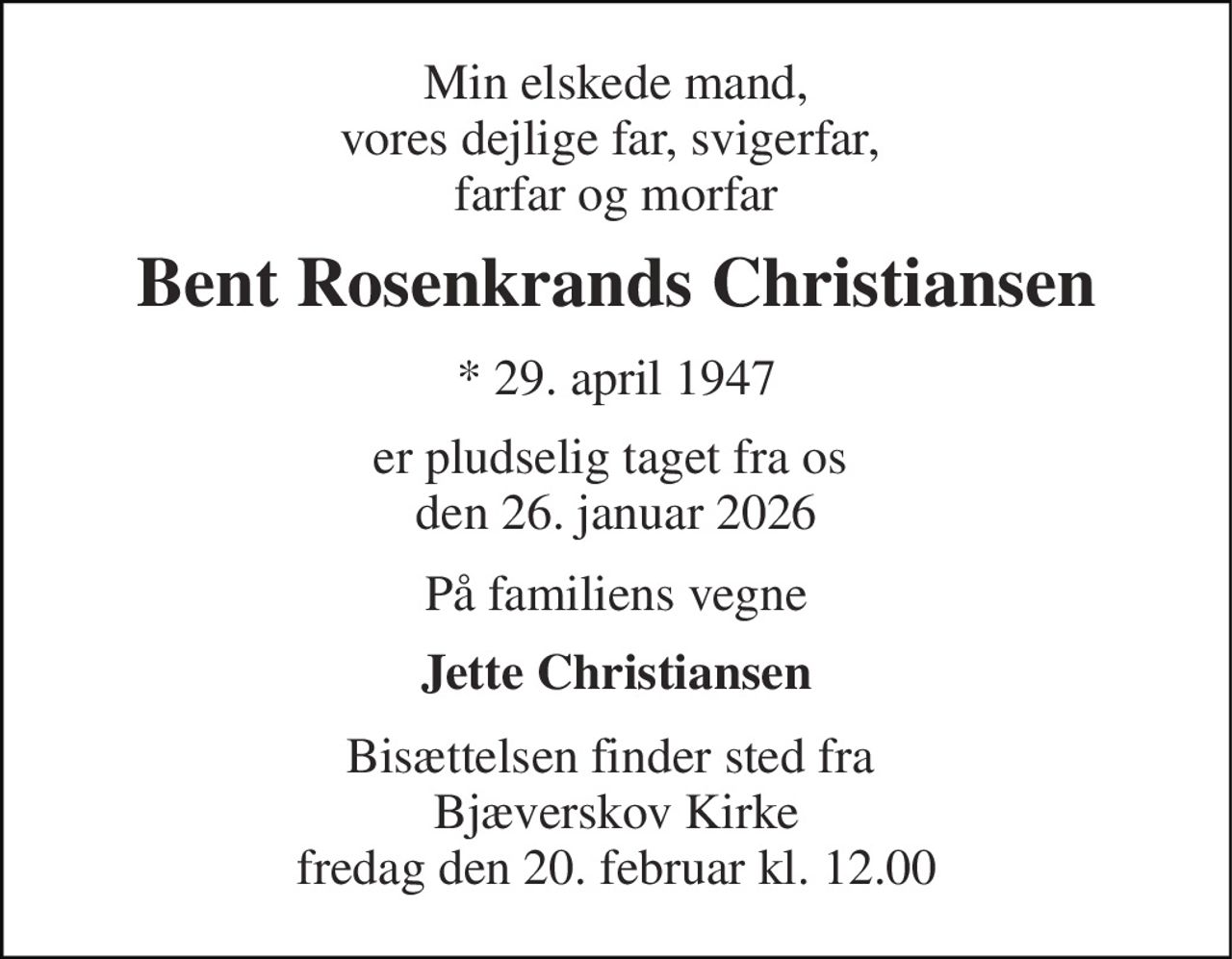 Min elskede mand, vores dejlige far, svigerfar,  farfar og morfar 
Bent Rosenkrands Christiansen 
* 29. april 1947 
er pludselig taget fra os  den 26. januar 2026 
På familiens vegne 
Jette Christiansen 
Bisættelsen finder sted fra  Bjæverskov Kirke fredag den 20. februar kl. 12.00