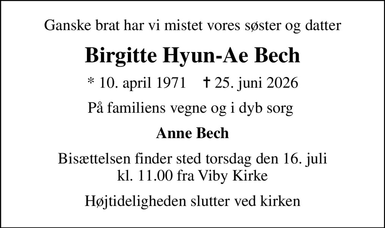 Ganske brat har vi mistet vores søster og datter
Birgitte Hyun-Ae Bech
* 10. april 1971    ✝ 25. juni 2026
På familiens vegne og i dyb sorg 
Anne Bech
Bisættelsen finder sted torsdag den 16. juli kl. 11.00 fra Viby Kirke
Højtideligheden slutter ved kirken