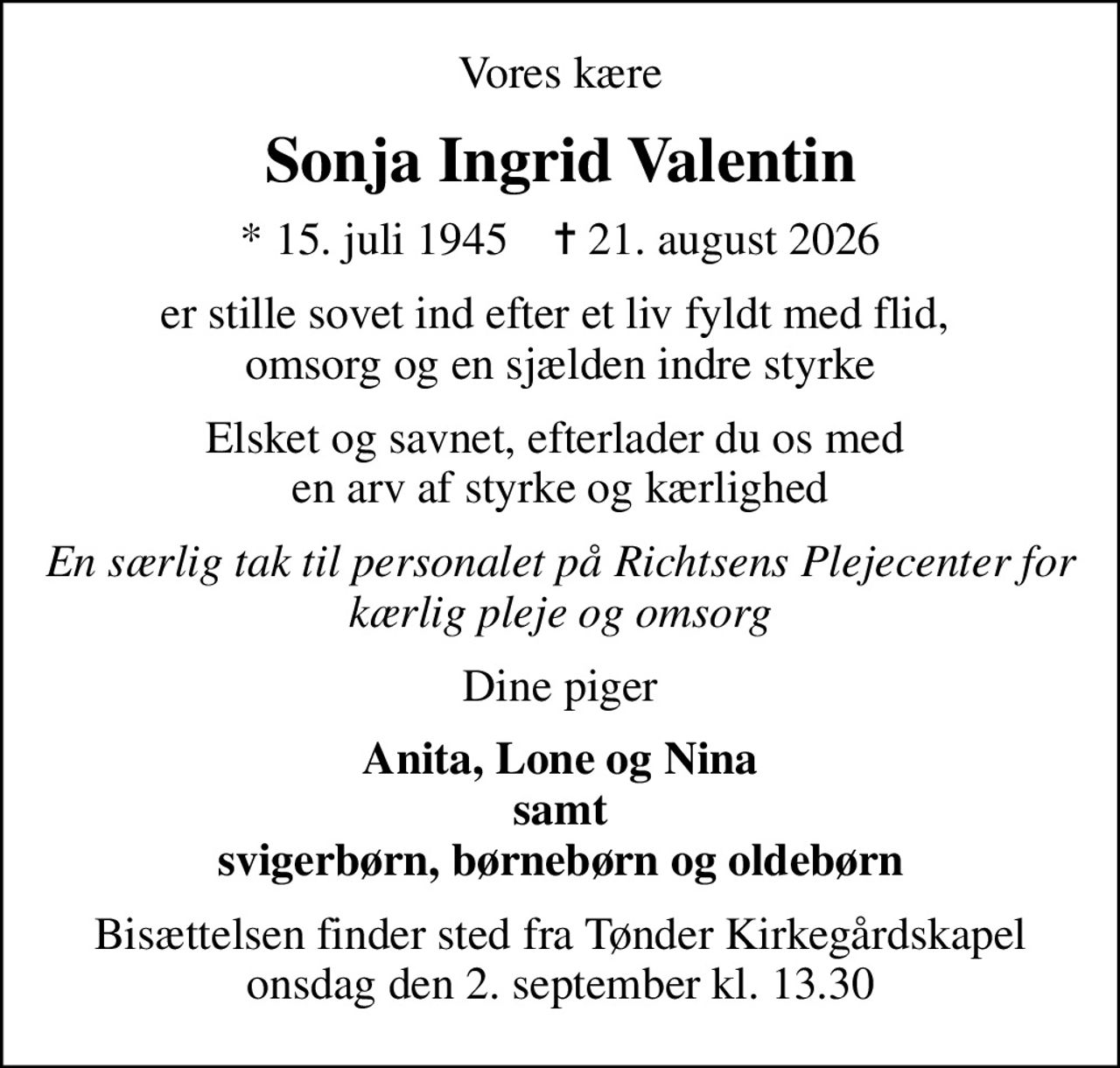 Vores kære
Sonja Ingrid Valentin
* 15. juli 1945    ✝ 21. august 2026
er stille sovet ind efter et liv fyldt med flid,  omsorg og en sjælden indre styrke
Elsket og savnet, efterlader du os med  en arv af styrke og kærlighed
En særlig tak til personalet på Richtsens Plejecenter for kærlig pleje og omsorg
Dine piger
Anita, Lone og Nina samt svigerbørn, børnebørn og oldebørn
Bisættelsen finder sted fra Tønder Kirkegårdskapel  onsdag den 2. september kl. 13.30