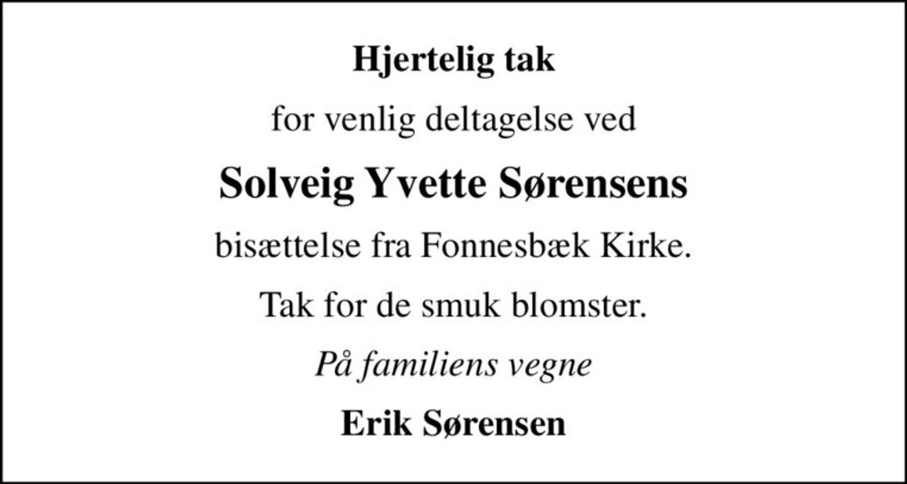 Hjertelig tak
for venlig deltagelse ved
Solveig Yvette Sørensens
bisættelse fra Fonnesbæk Kirke.
Tak for de smuk blomster.
På familiens vegne
Erik Sørensen