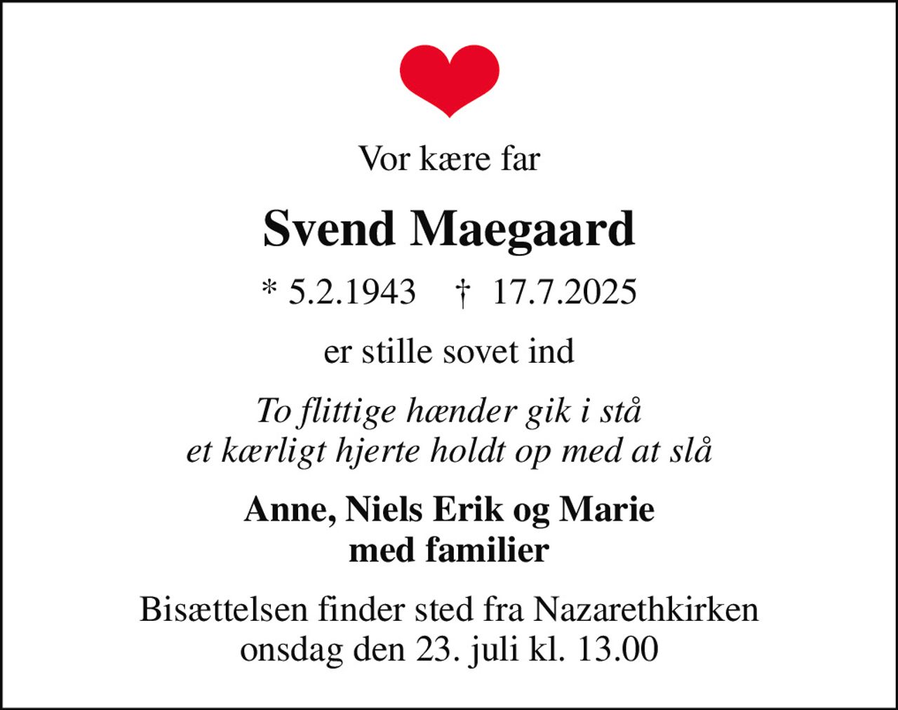 Vor kære far
Svend Maegaard
* 5.2.1943    ✝ 17.7.2025
er stille sovet ind
To flittige hænder gik i stå et kærligt hjerte holdt op med at slå
Anne, Niels Erik og Marie med familier
Bisættelsen finder sted fra Nazarethkirken  onsdag den 23. juli kl. 13.00