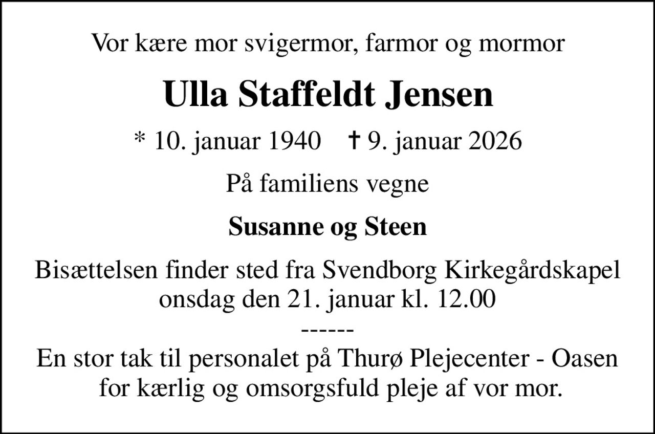 Vor kære mor svigermor, farmor og mormor
Ulla Staffeldt Jensen
* 10. januar 1940    ✝ 9. januar 2026
På familiens vegne
Susanne og Steen
Bisættelsen finder sted fra Svendborg Kirkegårdskapel  onsdag den 21. januar kl. 12.00  ------ En stor tak til personalet på Thurø Plejecenter - Oasen  for kærlig og omsorgsfuld pleje af vor mor.