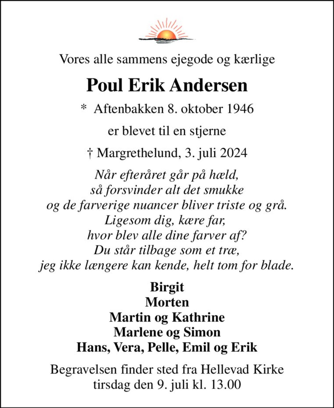 Vores alle sammens ejegode og kærlige
Poul Erik Andersen
*  Aftenbakken 8. oktober 1946
er blevet til en stjerne
 Margrethelund, 3. juli 2024
Når efteråret går på hæld, så forsvinder alt det smukke og de farverige nuancer bliver triste og grå. Ligesom dig, kære far,  hvor blev alle dine farver af? Du står tilbage som et træ, jeg ikke længere kan kende, helt tom for blade.
Birgit Morten Martin og Kathrine Marlene og Simon Hans, Vera, Pelle, Emil og Erik
Begravelsen finder sted fra Hellevad Kirke  tirsdag den 9. juli kl. 13.00