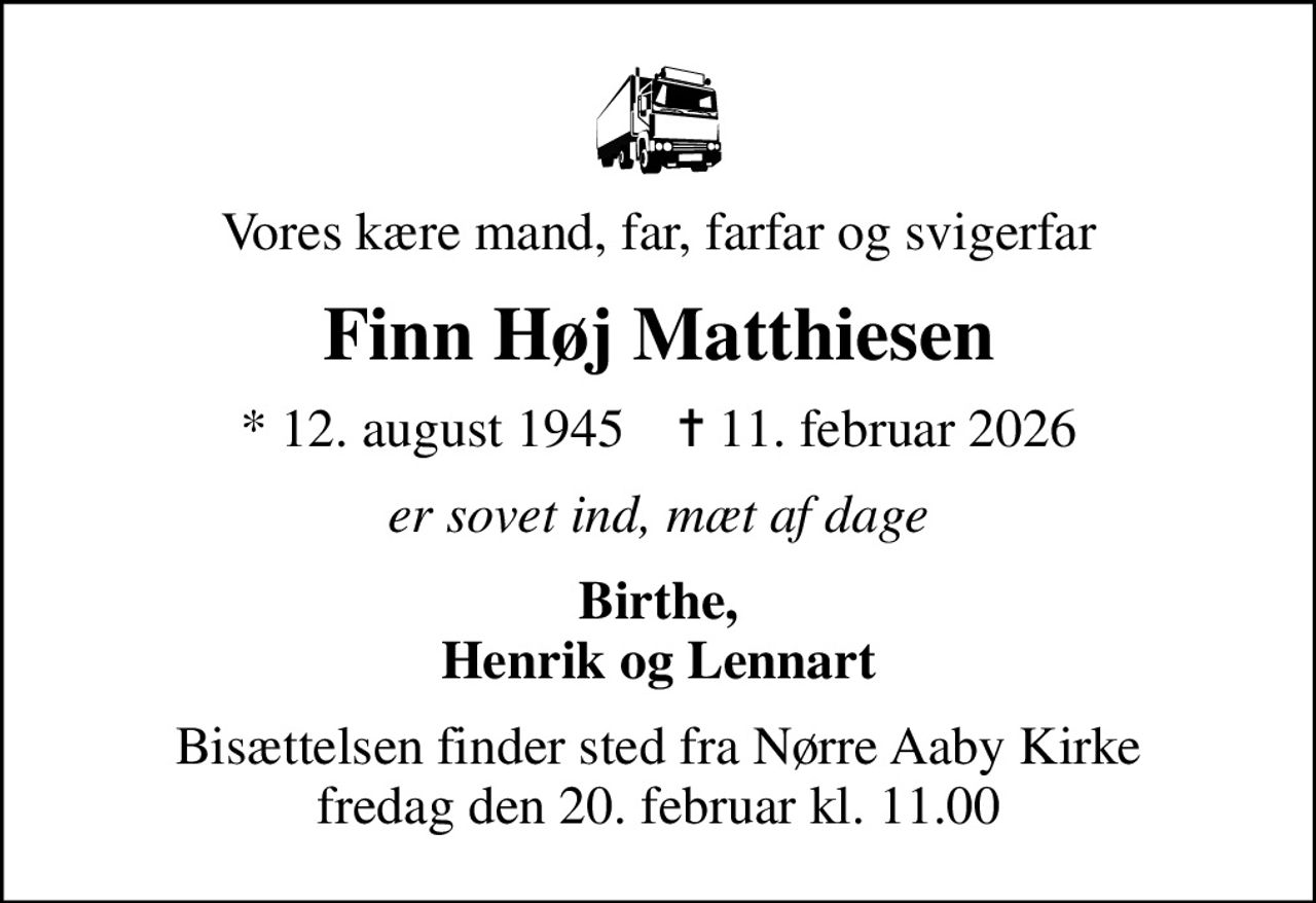 Vores kære mand, far, farfar og svigerfar
Finn Høj Matthiesen
* 12. august 1945    ✝ 11. februar 2026
er sovet ind, mæt af dage
Birthe, Henrik og Lennart
Bisættelsen finder sted fra Nørre Aaby Kirke  fredag den 20. februar kl. 11.00