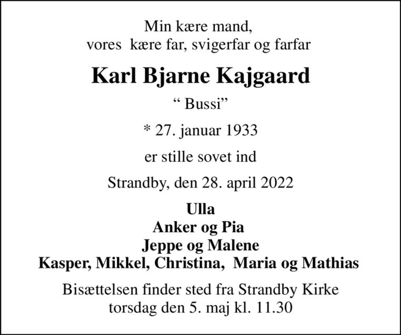 Min kære mand,  vores  kære far, svigerfar og farfar 
Karl Bjarne Kajgaard
 Bussi
* 27. januar 1933
er stille sovet ind
Strandby, den 28. april 2022
Ulla Anker og Pia  Jeppe og Malene Kasper, Mikkel, Christina,  Maria og Mathias 
Bisættelsen finder sted fra Strandby Kirke  torsdag den 5. maj kl. 11.30
