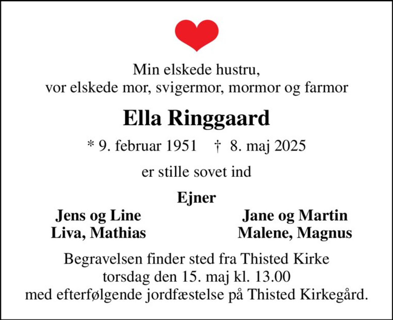 Min elskede hustru, vor elskede mor, svigermor, mormor og farmor
Ella Ringgaard
* 9. februar 1951    ✝ 8. maj 2025
er stille sovet ind
Ejner
Jens og Line
Jane og Martin
Liva, Mathias
Malene, Magnus
Begravelsen finder sted fra Thisted Kirke  torsdag den 15. maj kl. 13.00  med efterfølgende jordfæstelse på Thisted Kirkegård.