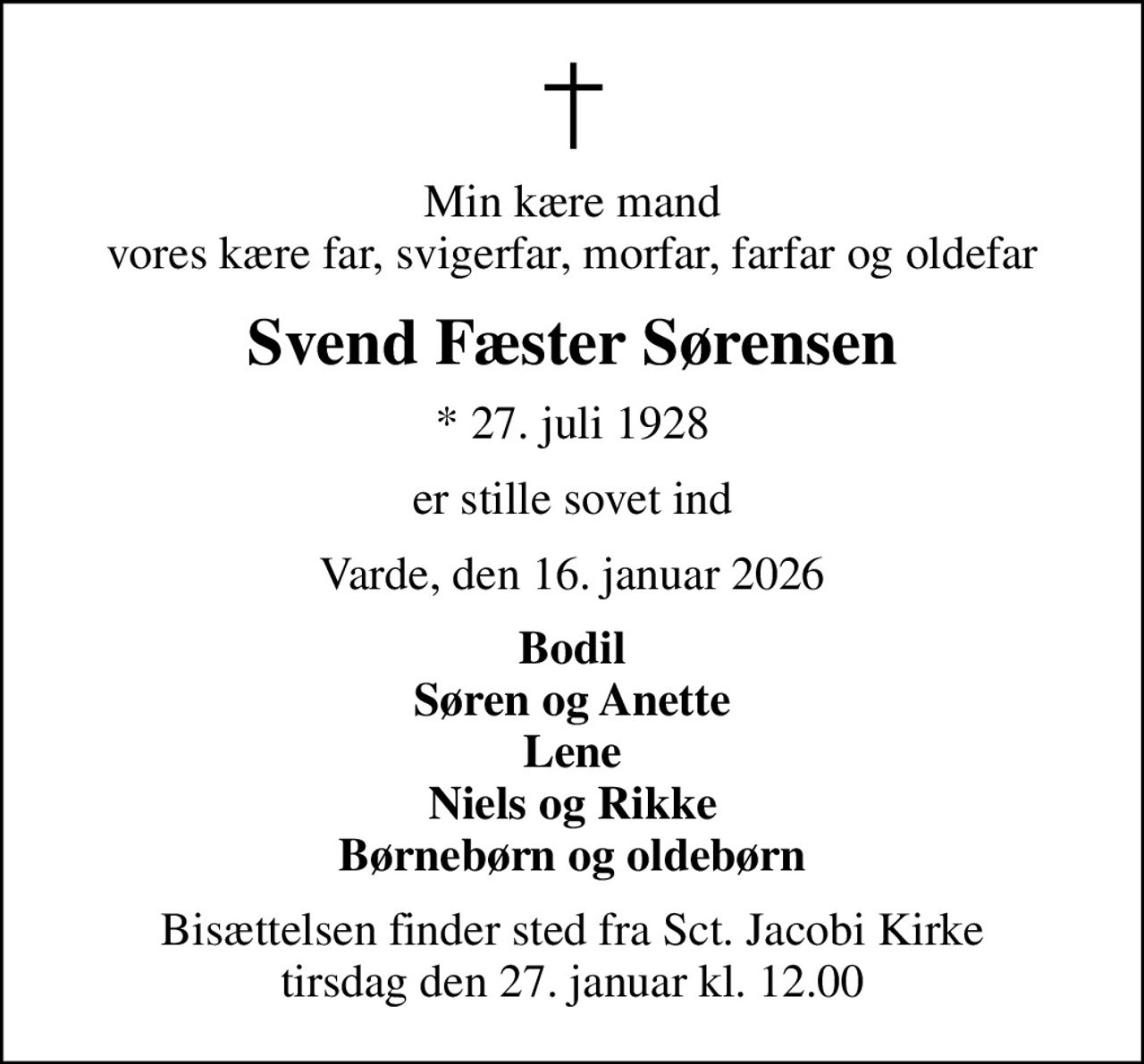 Min kære mand vores kære far, svigerfar, morfar, farfar og oldefar
Svend Fæster Sørensen
* 27. juli 1928
er stille sovet ind
Varde, den 16. januar 2026
Bodil Søren og Anette Lene Niels og Rikke Børnebørn og oldebørn
Bisættelsen finder sted fra Sct. Jacobi Kirke  tirsdag den 27. januar kl. 12.00