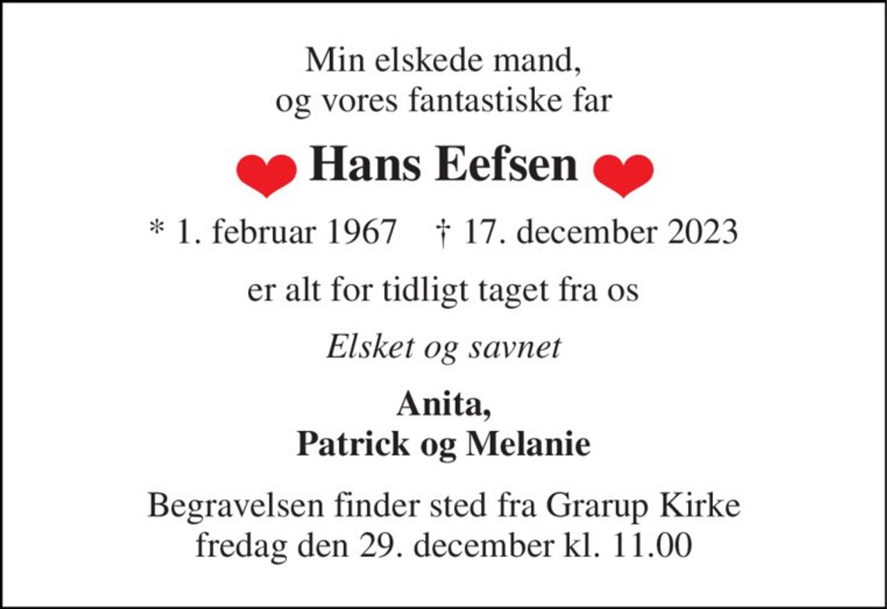 Min elskede mand, og vores fantastiske far 
Hans Eefsen 
*​ 1. februar 1967​    †​ 17. december 2023 
er alt for tidligt taget fra os 
Elsket og savnet 
Anita, Patrick og Melanie 
Begravelsen​ finder sted fra Grarup Kirke​ fredag den 29. december​ kl. 11.00