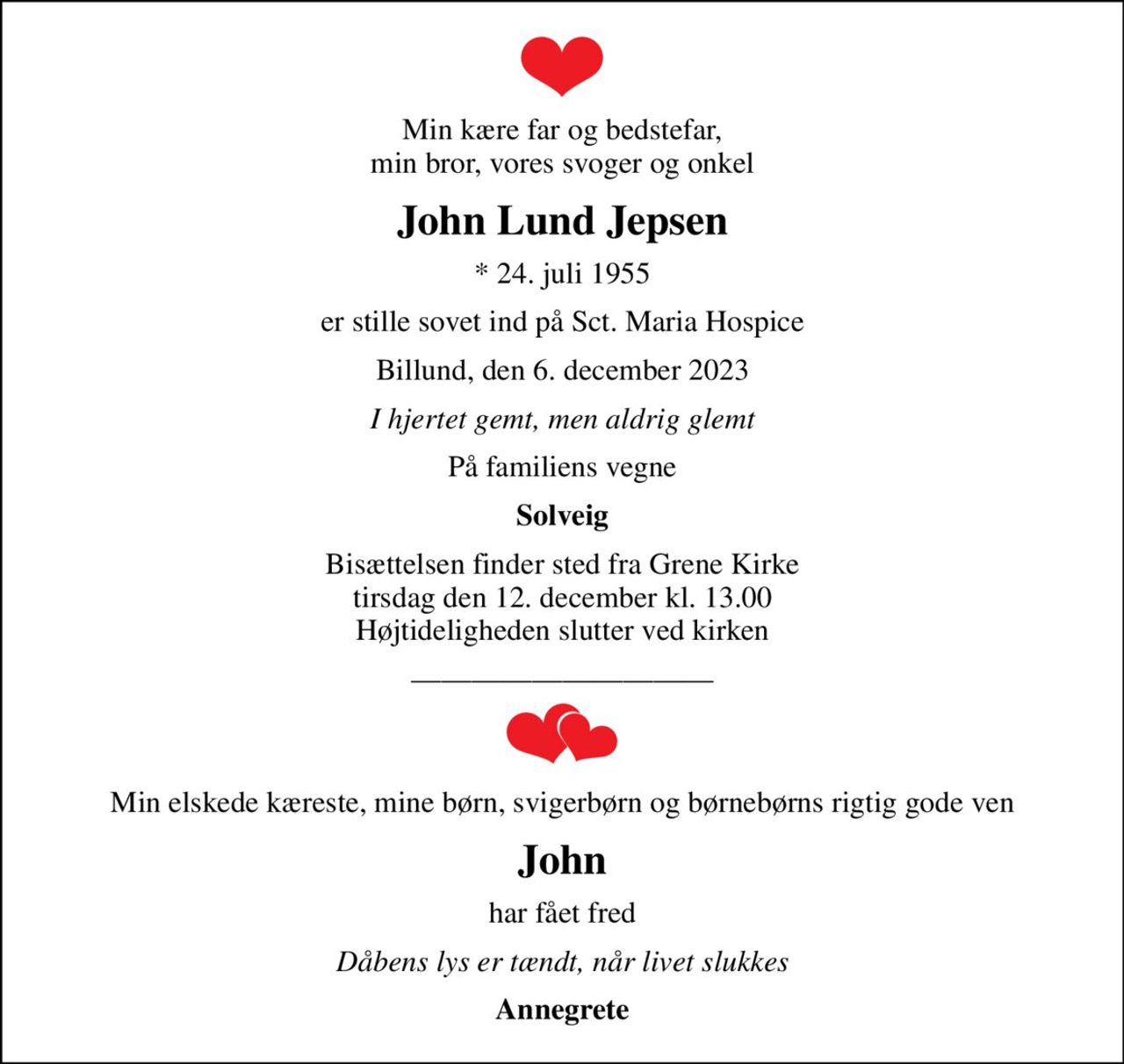 Min kære far og bedstefar, min bror, vores svoger og onkel
John Lund Jepsen
* 24. juli 1955
er stille sovet ind på Sct. Maria Hospice
Billund, den 6. december 2023
I hjertet gemt, men aldrig glemt
På familiens vegne
Solveig
Bisættelsen finder sted fra Grene Kirke  tirsdag den 12. december kl. 13.00  Højtideligheden slutter ved kirken
Min elskede kæreste, mine børn, svigerbørn og børnebørns rigtig gode ven
John
har fået fred
Dåbens lys er tændt, når livet slukkes
Annegrete