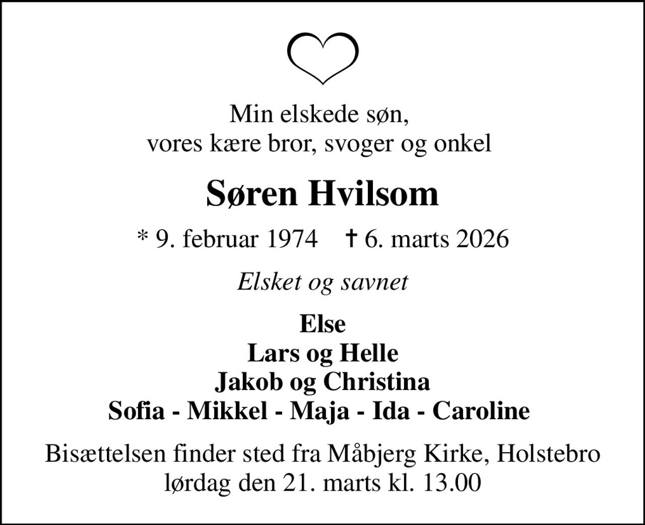Min elskede søn,  vores kære bror, svoger og onkel 
Søren Hvilsom
* 9. februar 1974    ✝ 6. marts 2026
Elsket og savnet
Else Lars og Helle Jakob og Christina Sofia - Mikkel - Maja - Ida - Caroline 
Bisættelsen finder sted fra Måbjerg Kirke, Holstebro  lørdag den 21. marts kl. 13.00