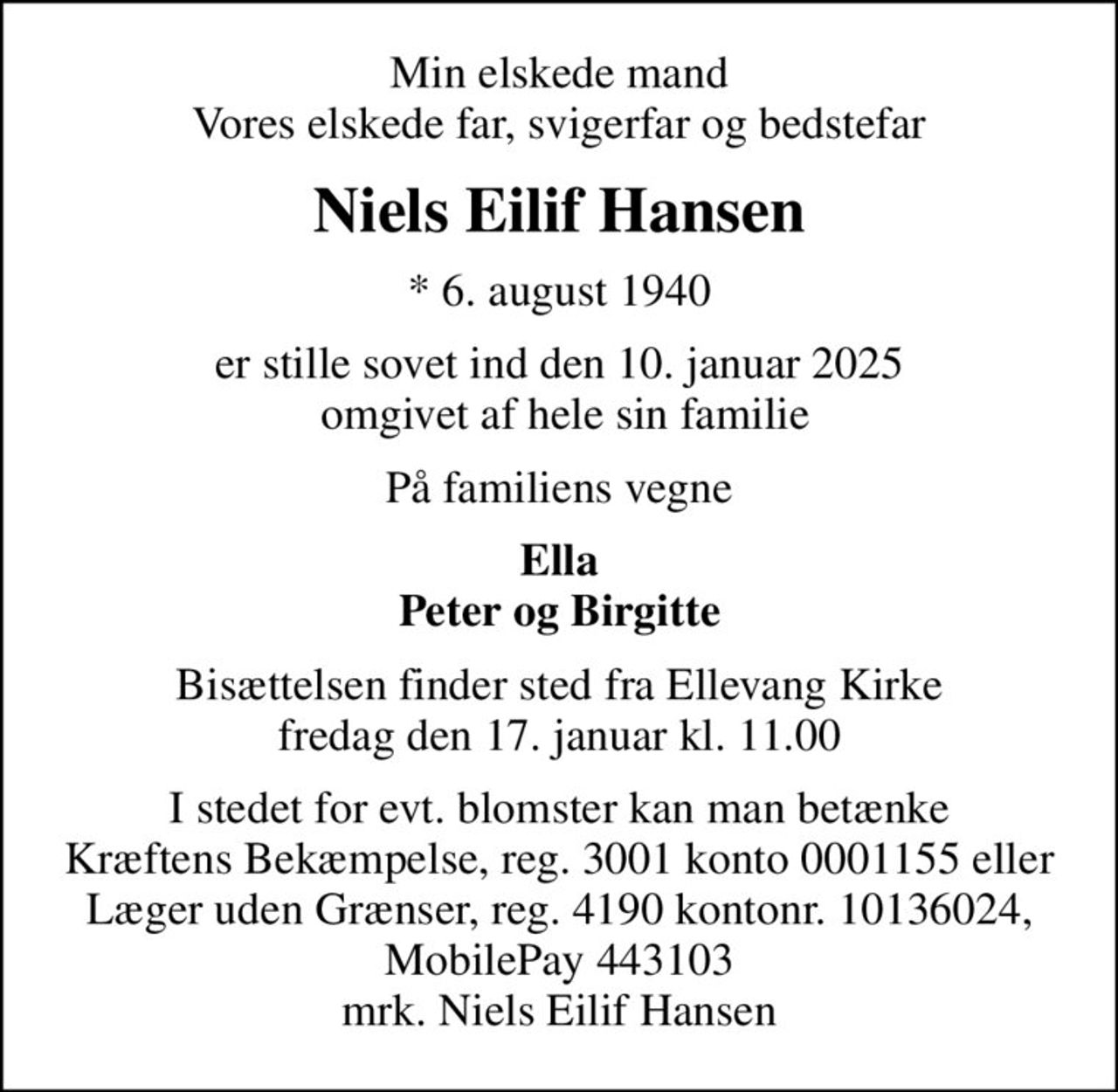 Min elskede mand Vores elskede far, svigerfar og bedstefar
Niels Eilif Hansen
* 6. august 1940
er stille sovet ind den 10. januar 2025  omgivet af hele sin familie
På familiens vegne
Ella Peter og Birgitte
Bisættelsen finder sted fra Ellevang Kirke  fredag den 17. januar kl. 11.00 
I stedet for evt. blomster kan man betænke
					Kræftens Bekæmpelse reg.3001konto0001155mrk. Niels Eilif
					Hansen
I stedet for evt. blomster kan man betænke Kræftens Bekæmpelse, reg. 3001 konto 0001155 eller Læger uden Grænser, reg. 4190 kontonr. 10136024, MobilePay 443103 mrk. Niels Eilif Hansen