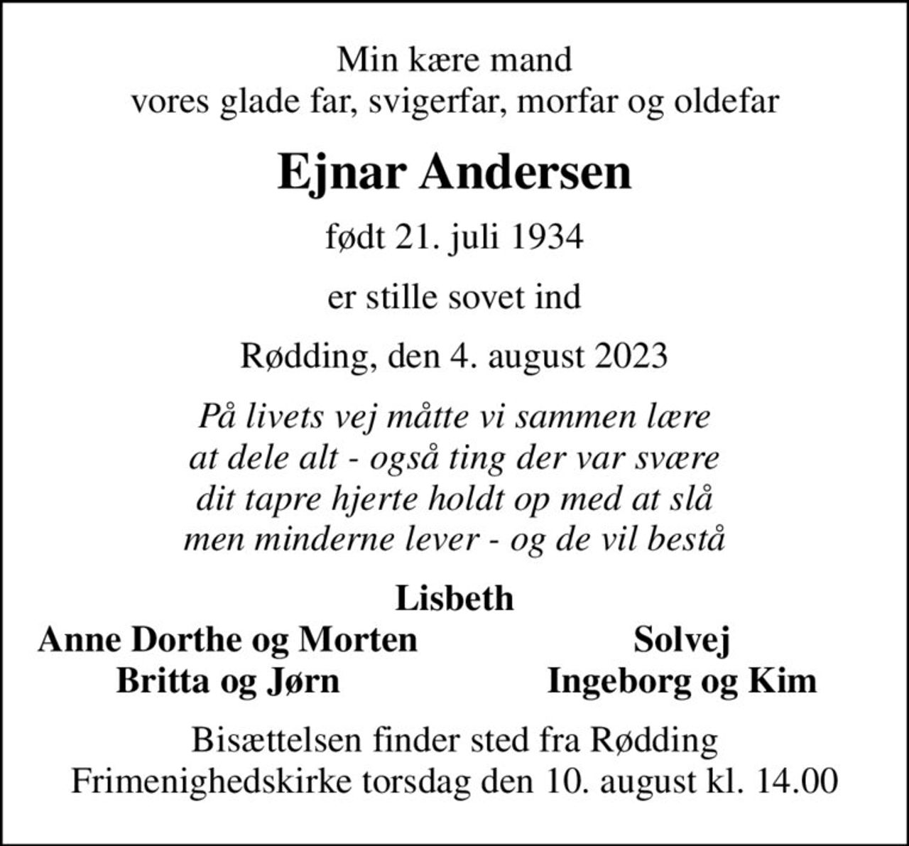 Min kære mand vores glade far, svigerfar, morfar og oldefar
Ejnar Andersen
født 21. juli 1934
er stille sovet ind
Rødding, den 4. august 2023
På livets vej måtte vi sammen lære at dele alt - også ting der var svære dit tapre hjerte holdt op med at slå men minderne lever - og de vil bestå
Lisbeth
Anne Dorthe og Morten
Solvej
Britta og Jørn
Ingeborg og Kim
Bisættelsen finder sted fra Rødding Frimenighedskirke  torsdag den 10. august kl. 14.00