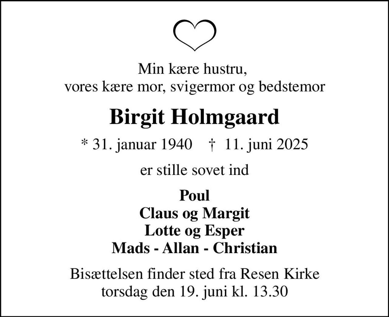Min kære hustru,  vores kære mor, svigermor og bedstemor
Birgit Holmgaard
* 31. januar 1940    ✝ 11. juni 2025
er stille sovet ind
Poul Claus og Margit Lotte og Esper Mads - Allan - Christian
Bisættelsen finder sted fra Resen Kirke  torsdag den 19. juni kl. 13.30