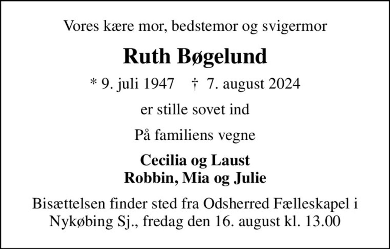 Vores kære mor, bedstemor og svigermor
Ruth Bøgelund
* 9. juli 1947    ✝ 7. august 2024
er stille sovet ind
På familiens vegne
Cecilia og Laust Robbin, Mia og Julie
Bisættelsen finder sted fra Odsherred Fælleskapel i Nykøbing Sj., fredag den 16. august kl. 13.00