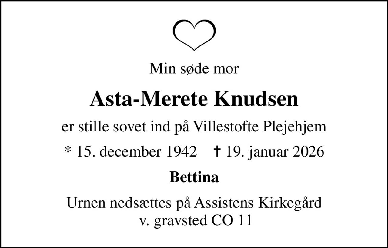 Min søde mor
Asta-Merete Knudsen
er stille sovet ind på Villestofte Plejehjem
* 15. december 1942    ✝ 19. januar 2026
Bettina
Urnen nedsættes på Assistens Kirkegård  v. gravsted CO 11
