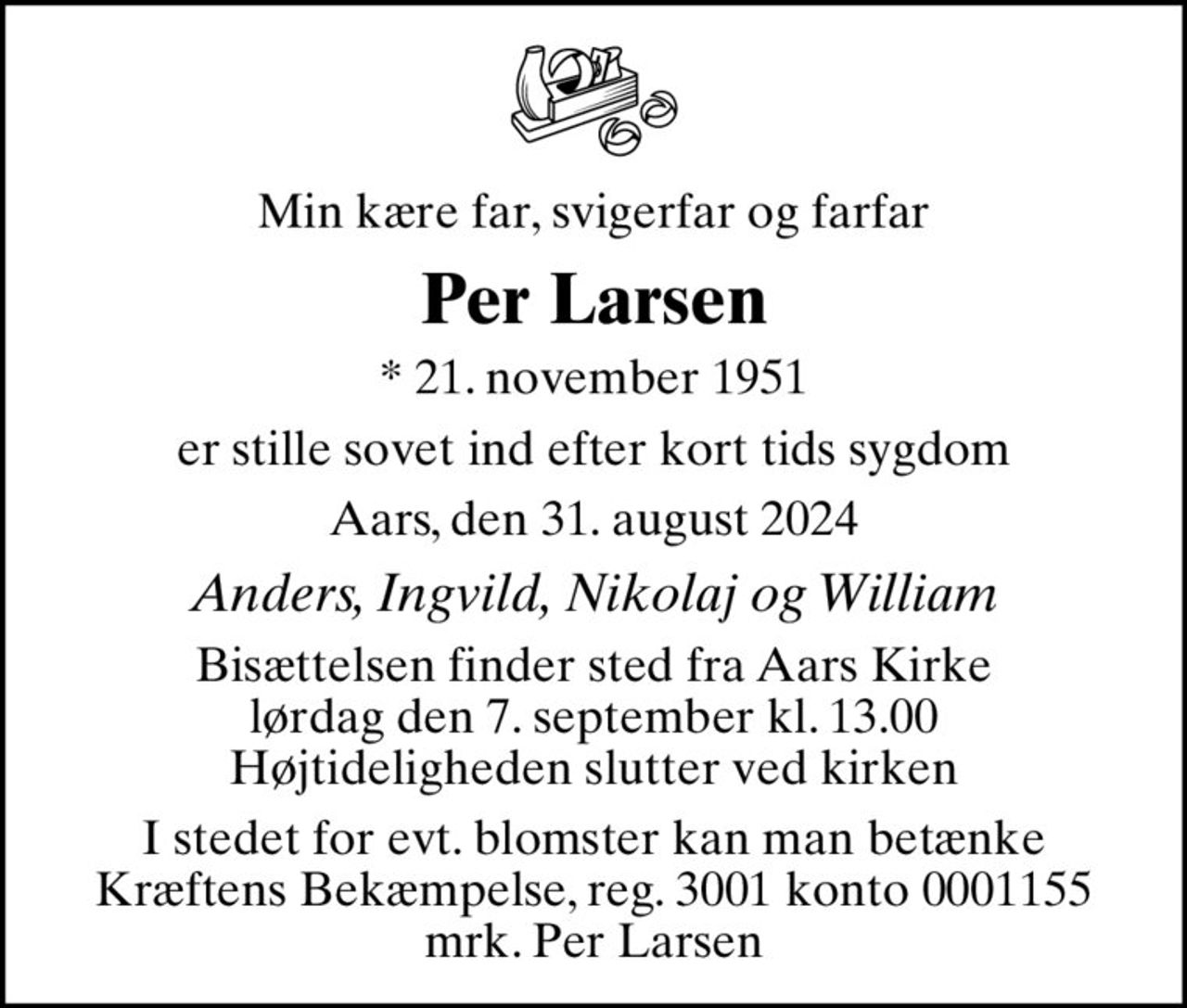 Min kære far, svigerfar og farfar
Per Larsen
* 21. november 1951
er stille sovet ind efter kort tids sygdom
Aars, den 31. august 2024
Anders, Ingvild, Nikolaj og William
Bisættelsen finder sted fra Aars Kirke  lørdag den 7. september kl. 13.00  Højtideligheden slutter ved kirken
I stedet for evt. blomster kan man betænke
					Kræftens Bekæmpelse reg.3001konto0001155mrk. Per
					Larsen