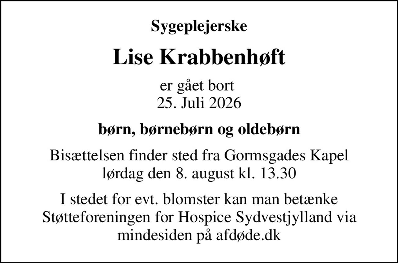 Sygeplejerske
Lise Krabbenhøft
er gået bort  25. Juli 2026
børn, børnebørn og oldebørn
Bisættelsen finder sted fra Gormsgades Kapel  lørdag den 8. august kl. 13.30 
I stedet for evt. blomster kan man betænke
					Støtteforeningen for Hospice Sydvestjylland via mindesiden på afdøde.dk