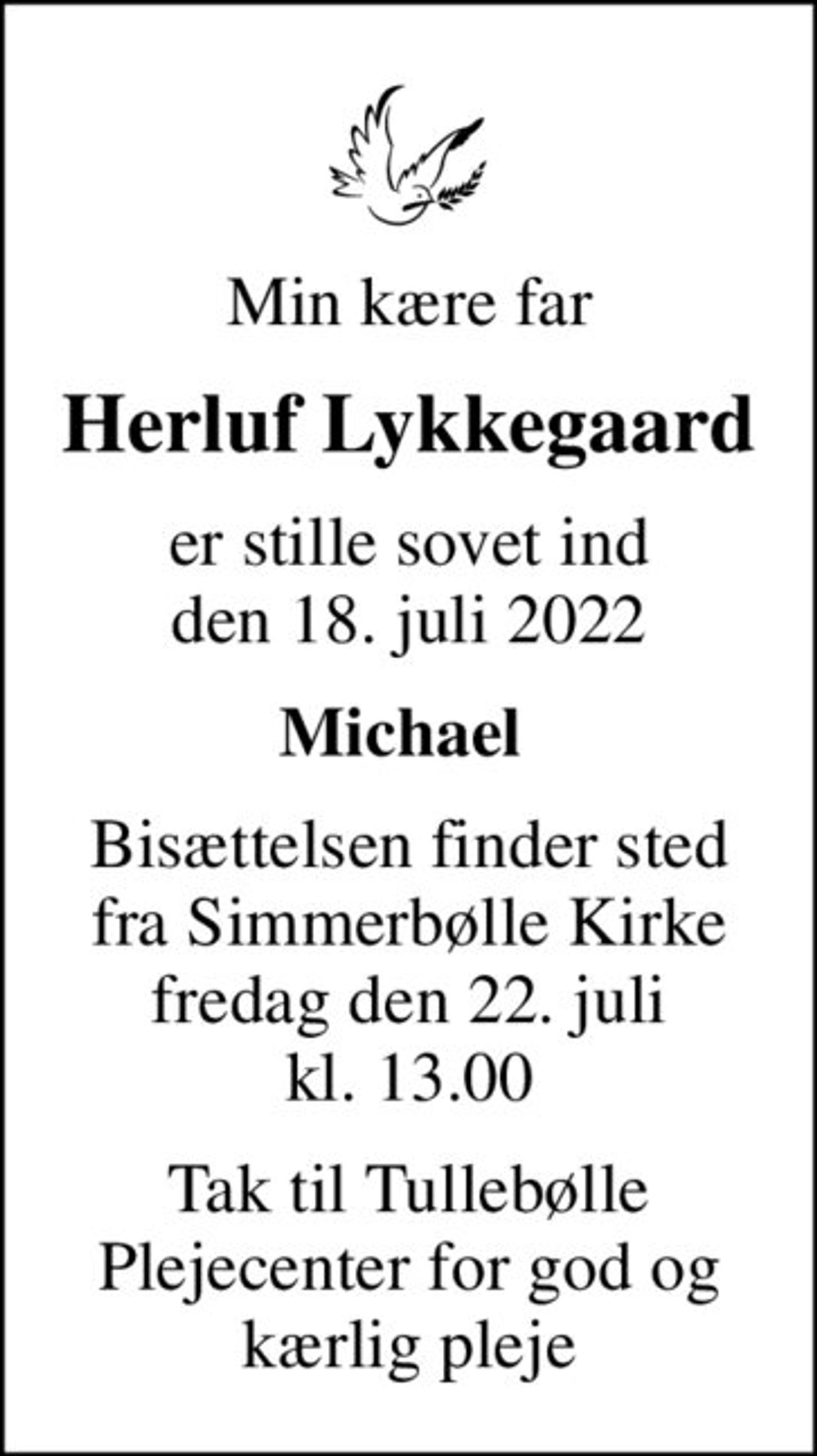 Min kære far
Herluf Lykkegaard
er stille sovet ind den 18. juli 2022
Michael 
Bisættelsen finder sted fra Simmerbølle Kirke fredag den 22. juli kl. 13.00
Tak til Tullebølle Plejecenter for god og kærlig pleje