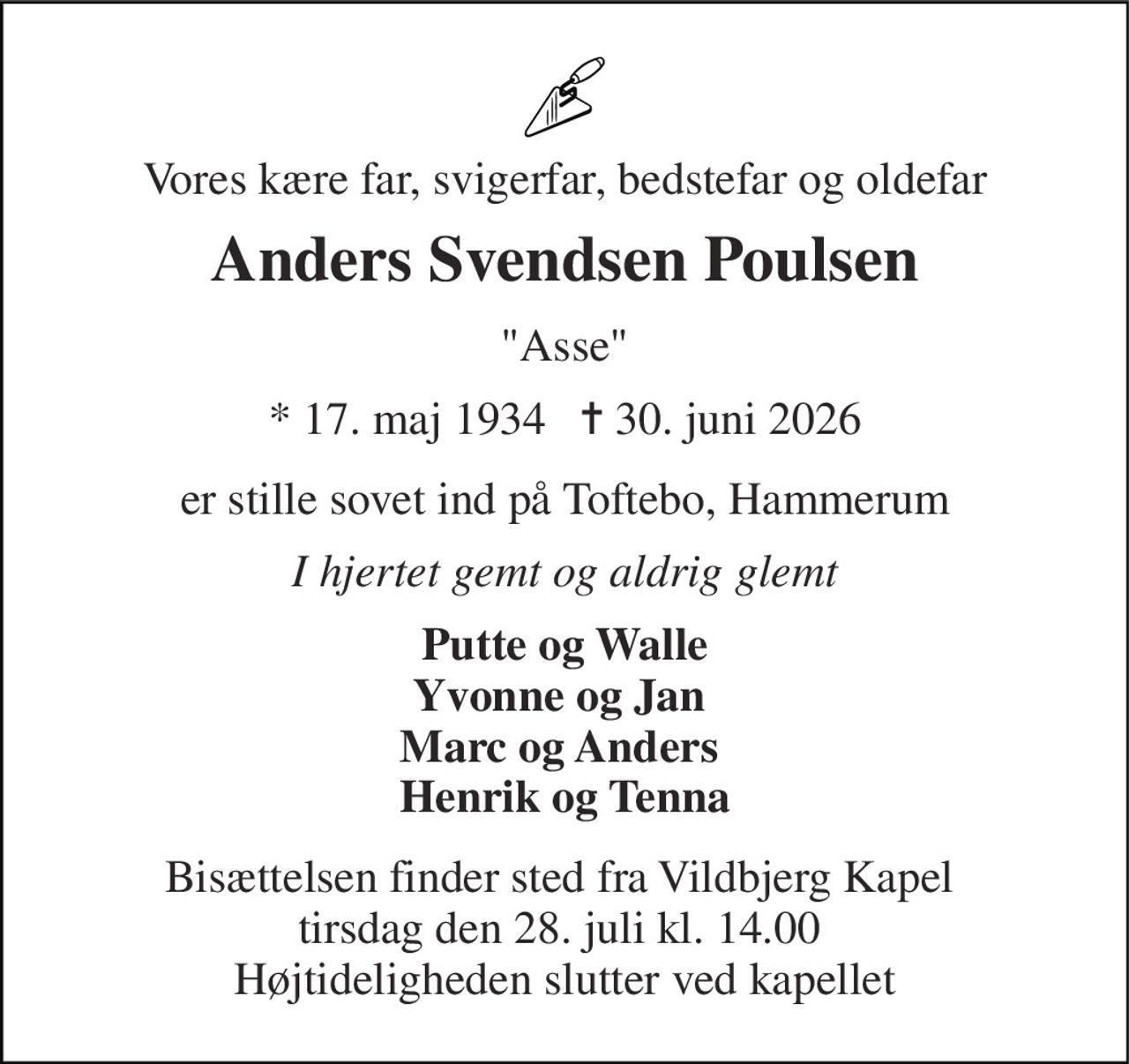 Vores kære far, svigerfar, bedstefar og oldefar 
Anders Svendsen Poulsen 
"Asse" 
★​ 17. maj 1934​   ✝​ 30. juni 2026 
er stille sovet ind på Toftebo, Hammerum 
I hjertet gemt og aldrig glemt 
Putte og Walle Yvonne og Jan  Marc og Anders  Henrik og Tenna 
Bisættelsen finder sted fra Vildbjerg Kapel  tirsdag den 28. juli kl. 14.00  Højtideligheden slutter ved kapellet