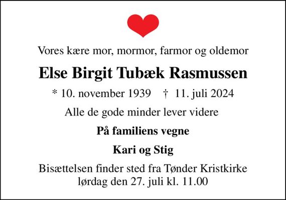 Vores kære mor, mormor, farmor og oldemor
Else Birgit Tubæk Rasmussen
* 10. november 1939    &#x271d; 11. juli 2024
Alle de gode minder lever videre 
På familiens vegne
Kari og Stig
Bisættelsen finder sted fra Tønder Kristkirke  lørdag den 27. juli kl. 11.00