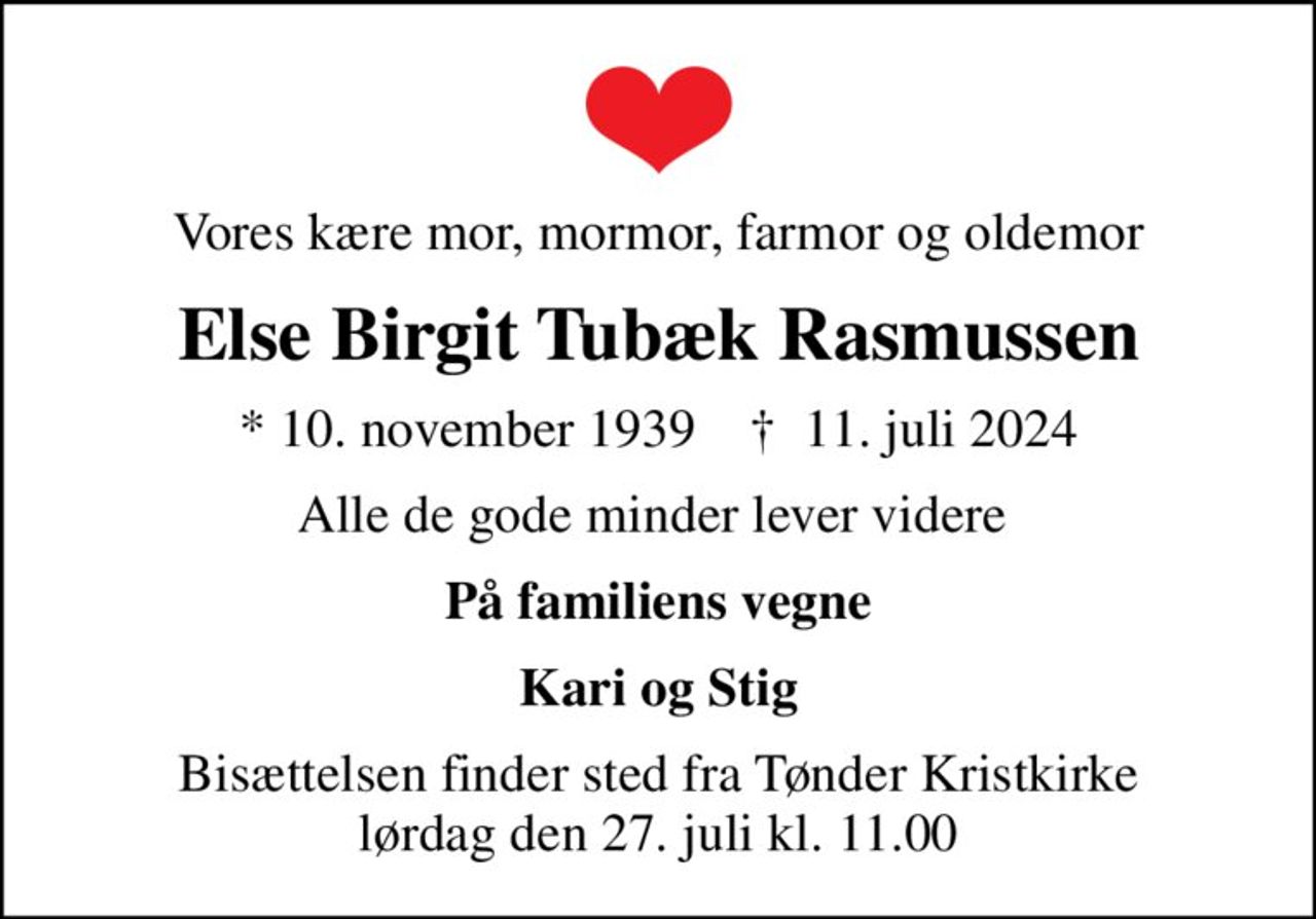 Vores kære mor, mormor, farmor og oldemor
Else Birgit Tubæk Rasmussen
* 10. november 1939    ✝ 11. juli 2024
Alle de gode minder lever videre 
På familiens vegne
Kari og Stig
Bisættelsen finder sted fra Tønder Kristkirke  lørdag den 27. juli kl. 11.00