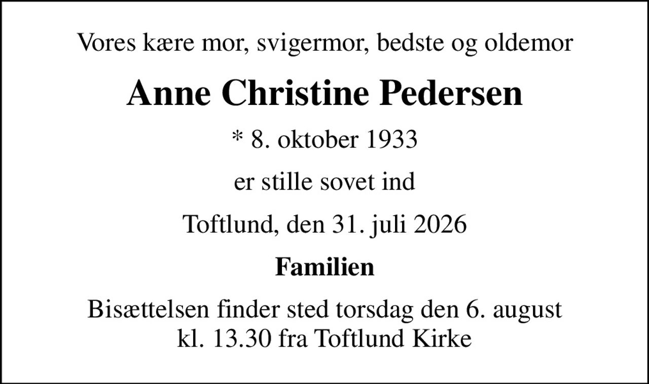 Vores kære mor, svigermor, bedste og oldemor
Anne Christine Pedersen
* 8. oktober 1933
er stille sovet ind
Toftlund, den 31. juli 2026
Familien
Bisættelsen finder sted torsdag den 6. august kl. 13.30 fra Toftlund Kirke