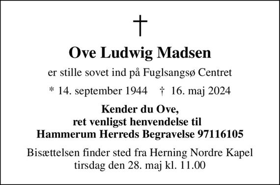 Ove Ludwig Madsen
er stille sovet ind på Fuglsangsø Centret
* 14. september 1944    &#x271d; 16. maj 2024
Kender du Ove, ret venligst henvendelse til   Hammerum Herreds Begravelse 97116105
Bisættelsen finder sted fra Herning Nordre Kapel  tirsdag den 28. maj kl. 11.00