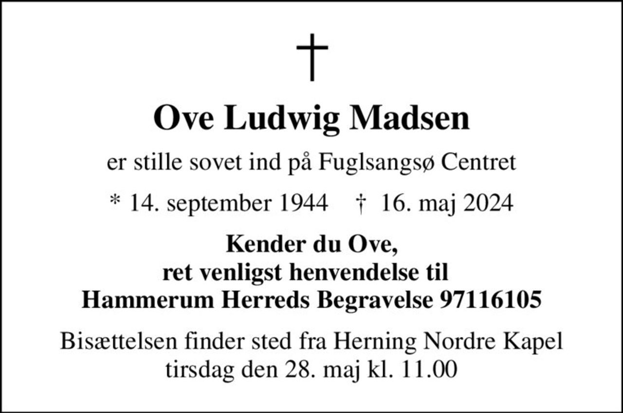 Ove Ludwig Madsen
er stille sovet ind på Fuglsangsø Centret
* 14. september 1944    ✝ 16. maj 2024
Kender du Ove, ret venligst henvendelse til   Hammerum Herreds Begravelse 97116105
Bisættelsen finder sted fra Herning Nordre Kapel  tirsdag den 28. maj kl. 11.00