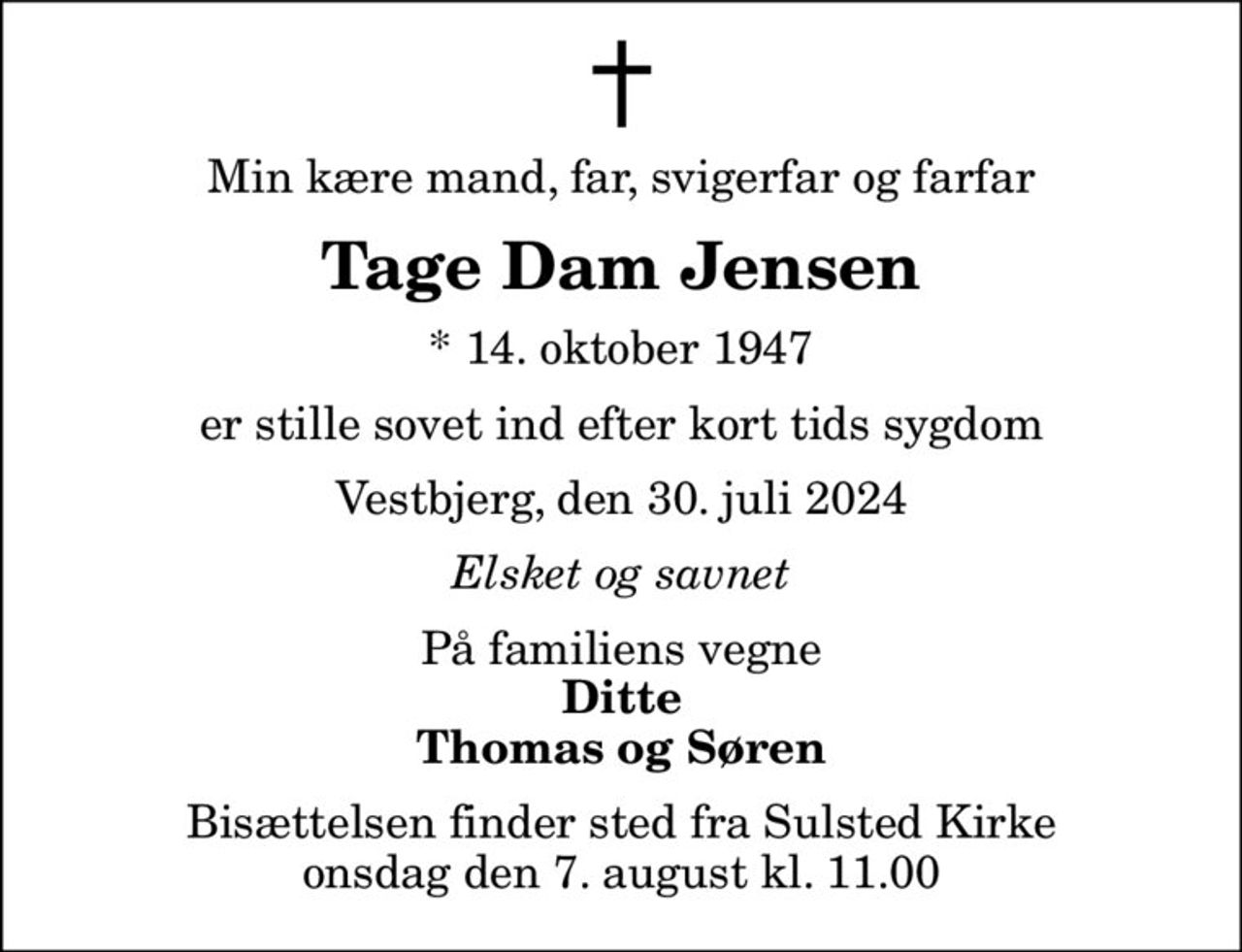 Min kære mand, far, svigerfar og farfar
Tage Dam Jensen
* 14. oktober 1947
er stille sovet ind efter kort tids sygdom
Vestbjerg, den 30. juli 2024
Elsket og savnet
På familiens vegne
Ditte Thomas og Søren
Bisættelsen finder sted fra Sulsted Kirke  onsdag den 7. august kl. 11.00