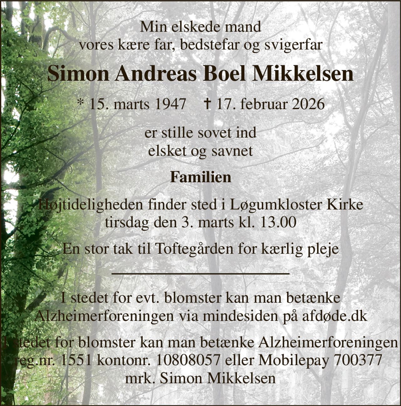 Min elskede mand vores kære far, bedstefar og svigerfar 
Simon Andreas Boel Mikkelsen 
*​ 15. marts 1947​    ✝​ 17. februar 2026 
er stille sovet ind elsket og savnet 
Familien 
Højtideligheden​ finder sted i Løgumkloster Kirke​ tirsdag den 3. marts​ kl. 13.00 
En stor tak til Toftegården for kærlig pleje 
I stedet for evt. blomster kan man betænke Alzheimerforeningen via mindesiden på afdøde.dk 
I stedet for blomster kan man betænke Alzheimerforeningen reg.nr. 1551 kontonr. 10808057 eller Mobilepay 700377  mrk. Simon Mikkelsen