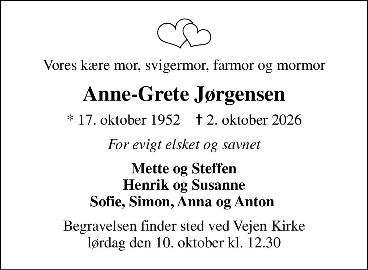Vores kære mor, svigermor, farmor og mormor
Anne-Grete Jørgensen
* 17. oktober 1952    ✝ 2. oktober 2026
For evigt elsket og savnet
Mette og Steffen Henrik og Susanne Sofie, Simon, Anna og Anton 
Begravelsen finder sted ved Vejen Kirke  lørdag den 10. oktober kl. 12.30