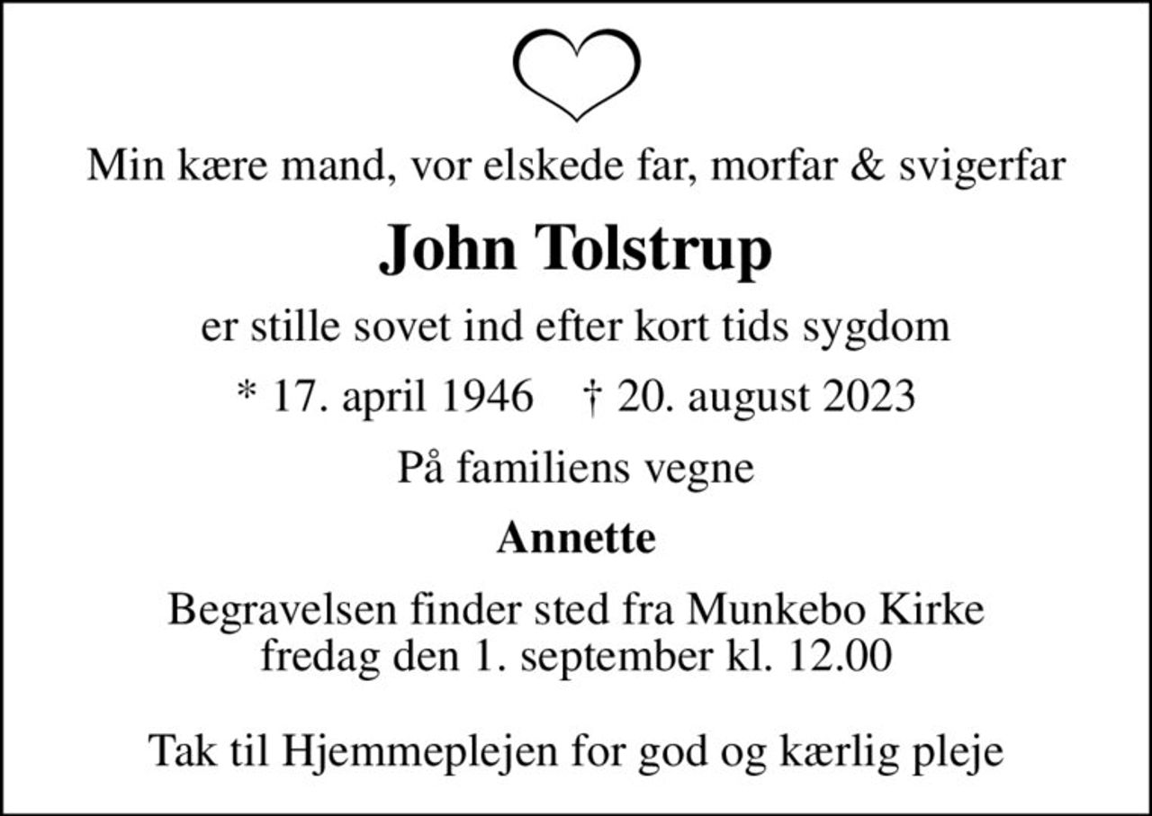 Min kære mand, vor elskede far, morfar & svigerfar
John Tolstrup
er stille sovet ind efter kort tids sygdom
* 17. april 1946    ✝ 20. august 2023
På familiens vegne
Annette
Begravelsen finder sted fra Munkebo Kirke  fredag den 1. september kl. 12.00   Tak til Hjemmeplejen for god og kærlig pleje