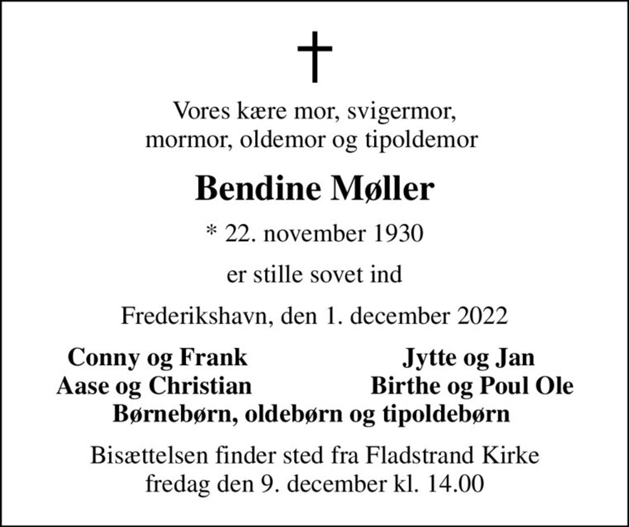Vores kære mor, svigermor, mormor, oldemor og tipoldemor 
Bendine Møller
* 22. november 1930
er stille sovet ind
Frederikshavn, den 1. december 2022
Conny og Frank
Jytte og Jan 
Aase og Christian 
Birthe og Poul Ole
Bisættelsen finder sted fra Fladstrand Kirke  fredag den 9. december kl. 14.00