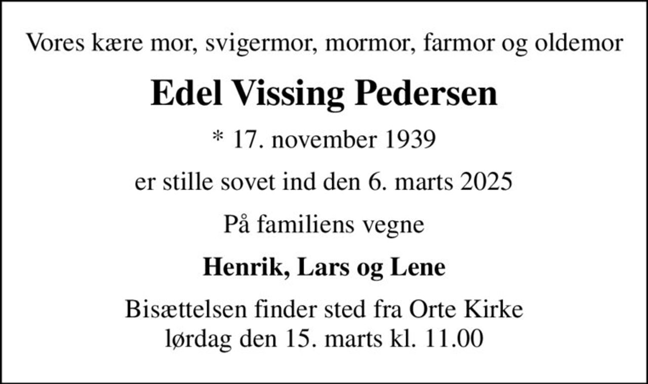 Vores kære mor, svigermor, mormor, farmor og oldemor
Edel Vissing Pedersen
* 17. november 1939
er stille sovet ind den 6. marts 2025
På familiens vegne
Henrik, Lars og Lene
Bisættelsen finder sted fra Orte Kirke  lørdag den 15. marts kl. 11.00